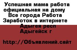 Успешная мама(работа официальная на дому) - Все города Работа » Заработок в интернете   . Адыгея респ.,Адыгейск г.